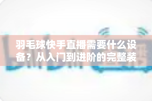 羽毛球快手直播需要什么设备？从入门到进阶的完整装备清单与实战指南