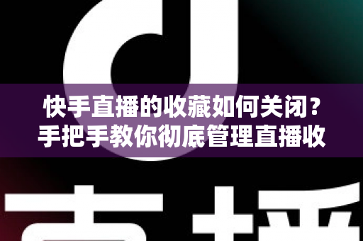 快手直播的收藏如何关闭？手把手教你彻底管理直播收藏的完整实用指南