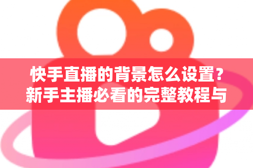 快手直播的背景怎么设置？新手主播必看的完整教程与实用技巧