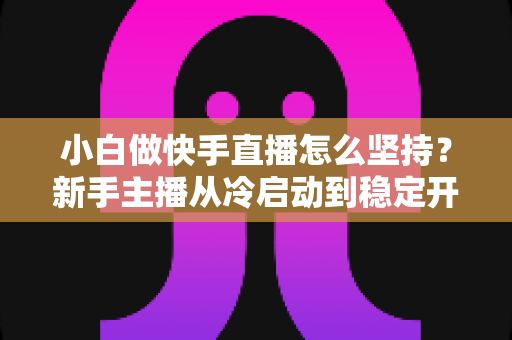 小白做快手直播怎么坚持？新手主播从冷启动到稳定开播的实用生存指南