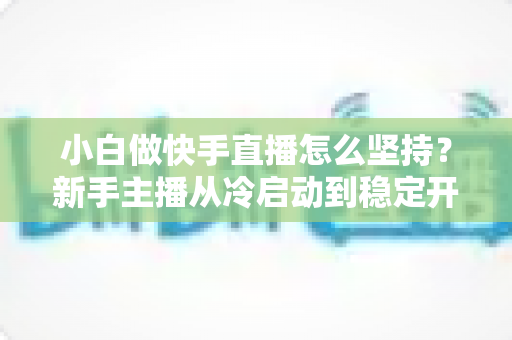 小白做快手直播怎么坚持？新手主播从冷启动到稳定开播的实用生存指南