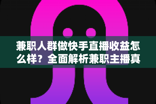 兼职人群做快手直播收益怎么样？全面解析兼职主播真实收益、变现渠道与收入提升攻略