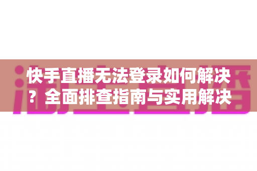 快手直播无法登录如何解决？全面排查指南与实用解决方案一次讲清