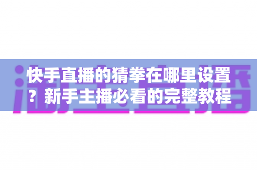 快手直播的猜拳在哪里设置？新手主播必看的完整教程与人气提升攻略