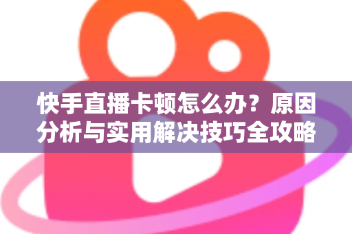 快手直播卡顿怎么办？原因分析与实用解决技巧全攻略，让直播从此流畅不卡
