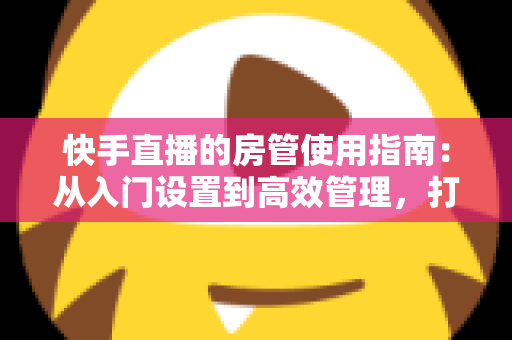 快手直播的房管使用指南：从入门设置到高效管理，打造优质直播间的必备手册