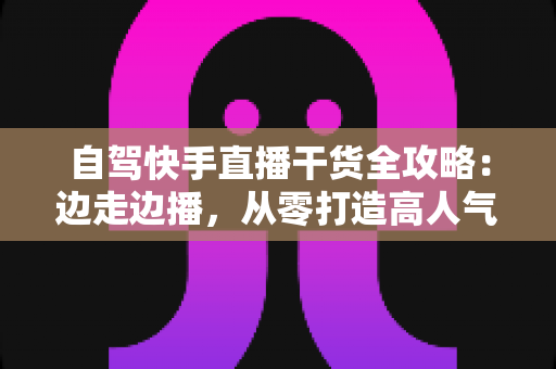 自驾快手直播干货全攻略：边走边播，从零打造高人气旅行直播间