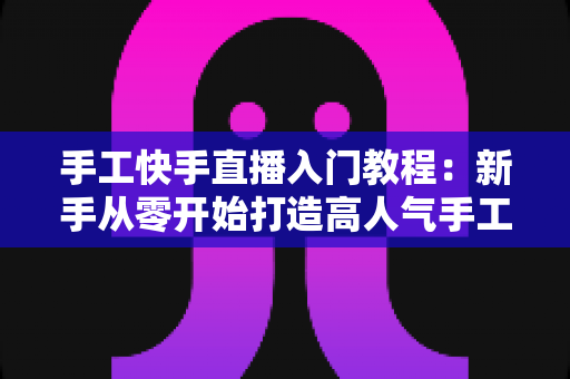 手工快手直播入门教程:新手从零开始打造高人气手工直播间的完全指南 手工快手直播入门教程:新手从零开始打造高人气手工直播间的完全指南