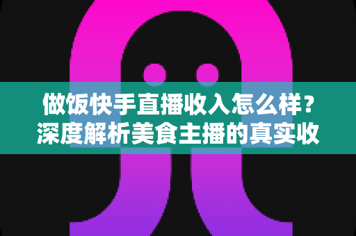 做饭快手直播收入怎么样？深度解析美食主播的真实收入来源、变现技巧与未来前景