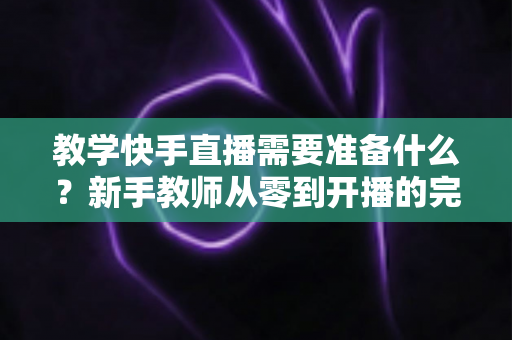 教学快手直播需要准备什么？新手教师从零到开播的完整准备清单与实战指南