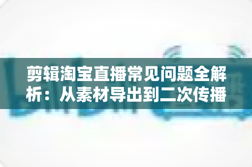 剪辑淘宝直播常见问题全解析：从素材导出到二次传播的实战避坑指南
