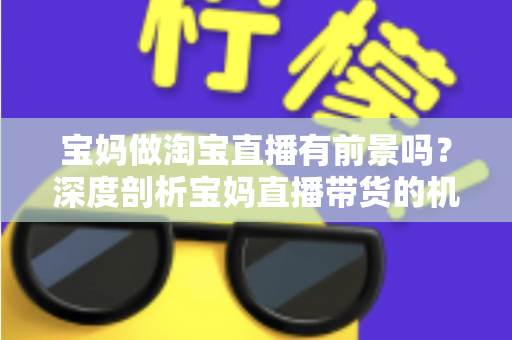 宝妈做淘宝直播有前景吗？深度剖析宝妈直播带货的机遇、挑战与实战攻略