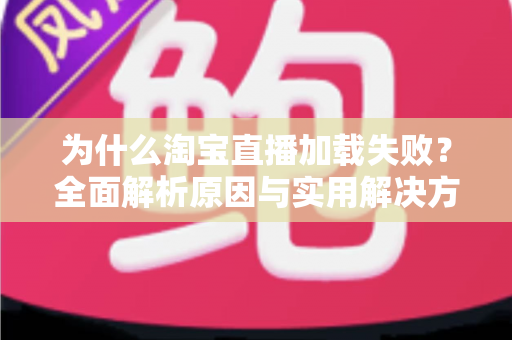 为什么淘宝直播加载失败？全面解析原因与实用解决方案指南