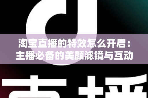 淘宝直播的特效怎么开启：主播必备的美颜滤镜与互动特效开启全攻略