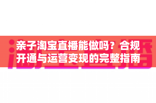 亲子淘宝直播能做吗？合规开通与运营变现的完整指南