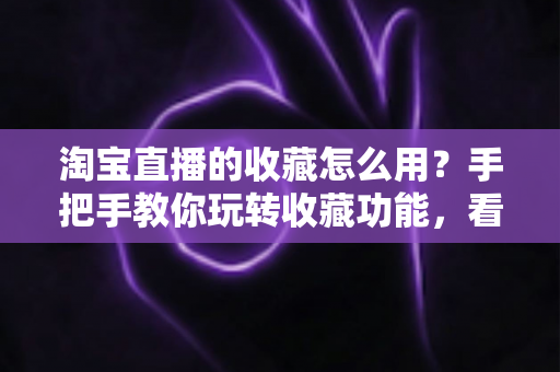 淘宝直播的收藏怎么用?手把手教你玩转收藏功能,看播购物更省心 淘宝直播的收藏怎么用?手把手教你玩转收藏功能,看播购物更省心