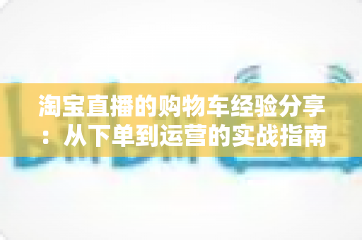 淘宝直播的购物车经验分享:从下单到运营的实战指南 淘宝直播的购物车经验分享:从下单到运营的实战指南