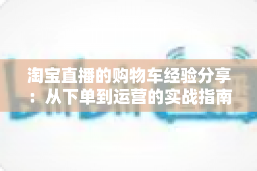 淘宝直播的购物车经验分享:从下单到运营的实战指南 淘宝直播的购物车经验分享:从下单到运营的实战指南