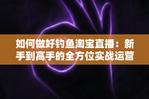 如何做好钓鱼淘宝直播：新手到高手的全方位实战运营指南