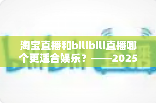 淘宝直播和bilibili直播哪个更适合娱乐？——2025年两大直播平台深度对比与选择指南