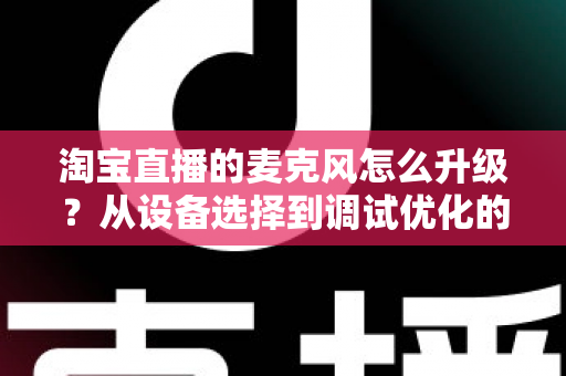 淘宝直播的麦克风怎么升级？从设备选择到调试优化的完整音质提升攻略