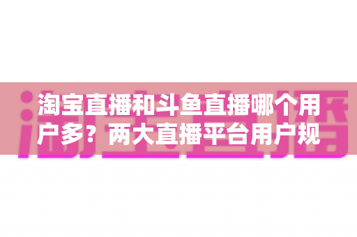 淘宝直播和斗鱼直播哪个用户多？两大直播平台用户规模全面对比与深度解析