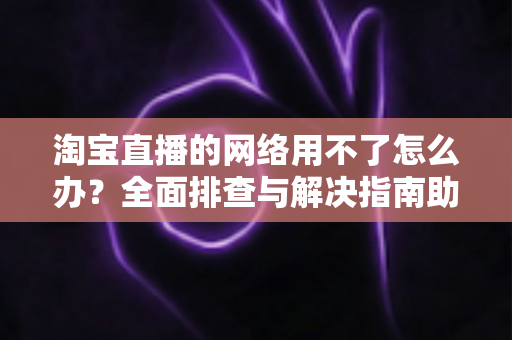 淘宝直播的网络用不了怎么办?全面排查与解决指南助你快速恢复观看和开播体验 淘宝直播的网络用不了怎么办?全面排查与解决指南助你快速恢复观看和开播体验