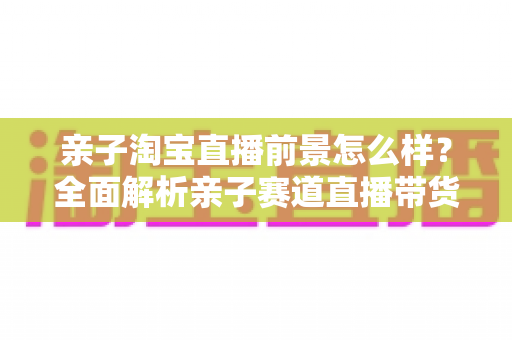亲子淘宝直播前景怎么样？全面解析亲子赛道直播带货的机遇、挑战与未来趋势