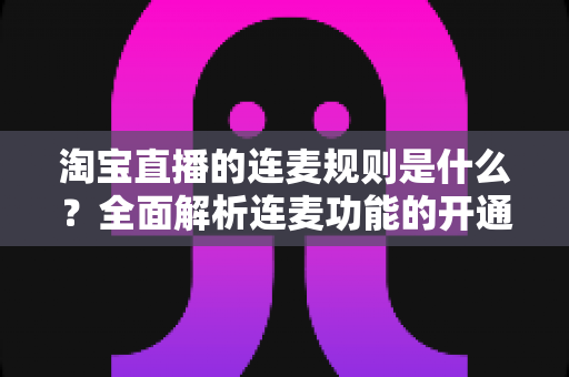 淘宝直播的连麦规则是什么？全面解析连麦功能的开通条件、使用规范与避坑指南