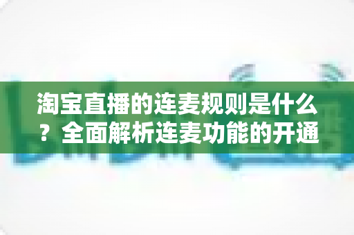 淘宝直播的连麦规则是什么？全面解析连麦功能的开通条件、使用规范与避坑指南