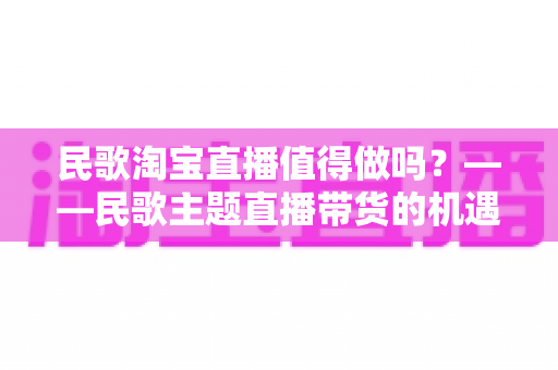 民歌淘宝直播值得做吗？——民歌主题直播带货的机遇、挑战与实战变现全解析
