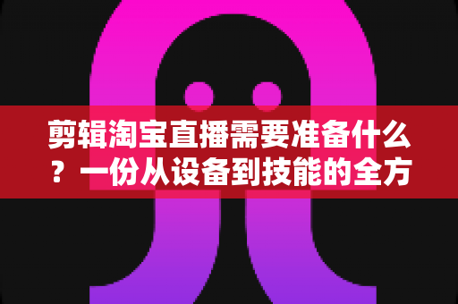 剪辑淘宝直播需要准备什么？一份从设备到技能的全方位实战准备清单