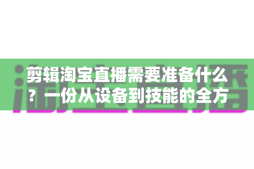剪辑淘宝直播需要准备什么？一份从设备到技能的全方位实战准备清单