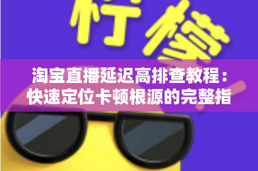 淘宝直播延迟高排查教程:快速定位卡顿根源的完整指南 淘宝直播延迟高排查教程:快速定位卡顿根源的完整指南