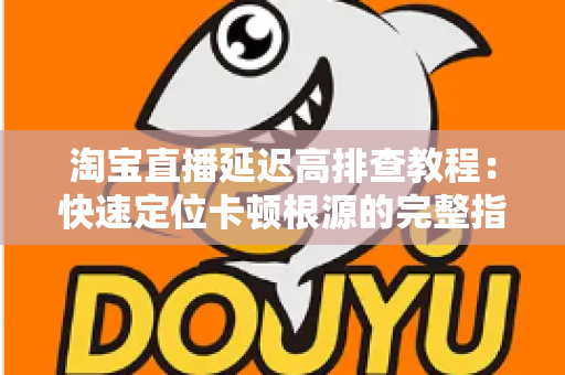 淘宝直播延迟高排查教程：快速定位卡顿根源的完整指南