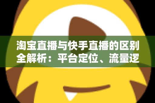 淘宝直播与快手直播的区别全解析：平台定位、流量逻辑与带货玩法一文看懂