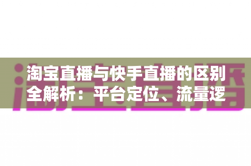 淘宝直播与快手直播的区别全解析：平台定位、流量逻辑与带货玩法一文看懂