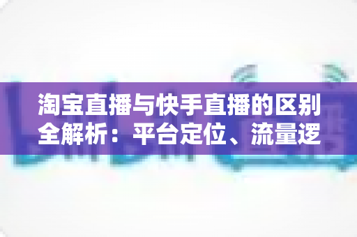 淘宝直播与快手直播的区别全解析：平台定位、流量逻辑与带货玩法一文看懂