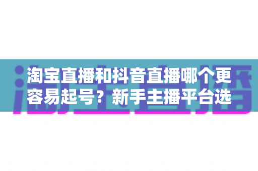 淘宝直播和抖音直播哪个更容易起号？新手主播平台选择深度对比与实战指南