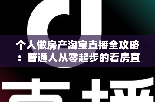 个人做房产淘宝直播全攻略：普通人从零起步的看房直播实操指南