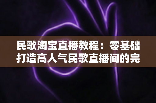 民歌淘宝直播教程:零基础打造高人气民歌直播间的完整实战指南 民歌淘宝直播教程:零基础打造高人气民歌直播间的完整实战指南