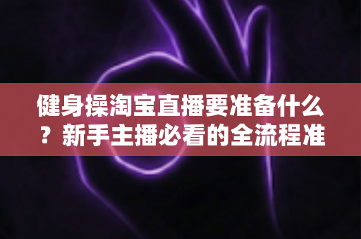 健身操淘宝直播要准备什么?新手主播必看的全流程准备清单与实战攻略 健身操淘宝直播要准备什么?新手主播必看的全流程准备清单与实战攻略