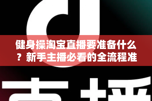 健身操淘宝直播要准备什么？新手主播必看的全流程准备清单与实战攻略