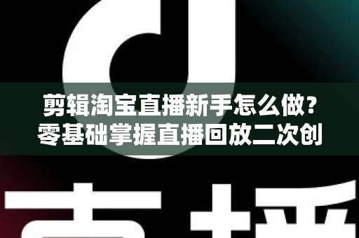 剪辑淘宝直播新手怎么做？零基础掌握直播回放二次创作与流量增长的实战攻略