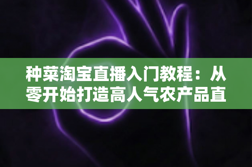 种菜淘宝直播入门教程：从零开始打造高人气农产品直播间的新手完整攻略