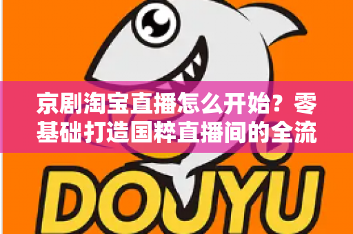 京剧淘宝直播怎么开始？零基础打造国粹直播间的全流程实战指南