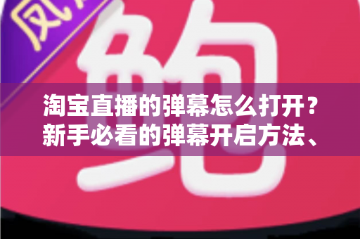 淘宝直播的弹幕怎么打开？新手必看的弹幕开启方法、设置技巧与常见问题全解析