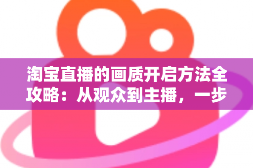 淘宝直播的画质开启方法全攻略：从观众到主播，一步步解锁高清流畅的直播新体验