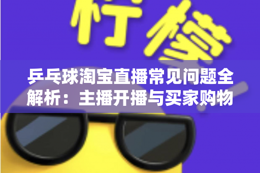 乒乓球淘宝直播常见问题全解析：主播开播与买家购物避坑一站式指南