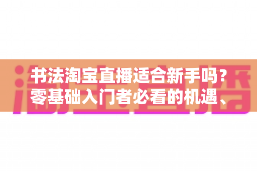 书法淘宝直播适合新手吗?零基础入门者必看的机遇、挑战与实战指南 书法淘宝直播适合新手吗?零基础入门者必看的机遇、挑战与实战指南